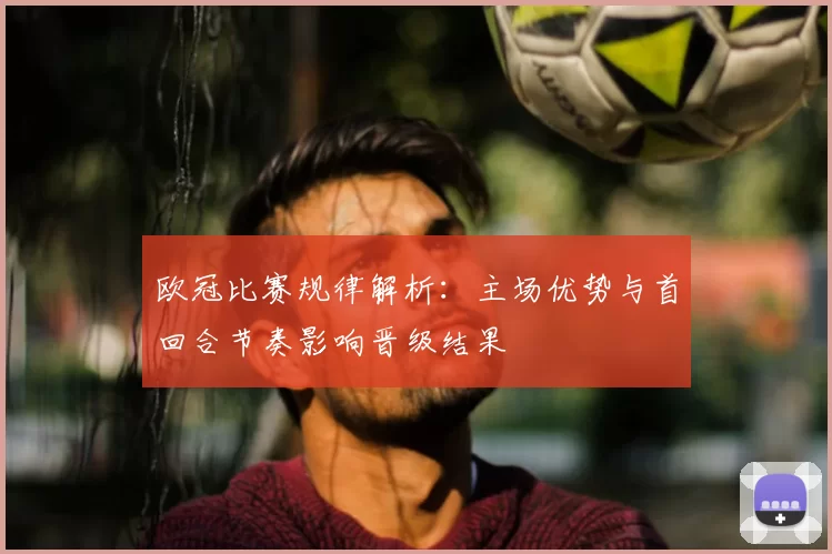 欧冠比赛规律解析：主场优势与首回合节奏影响晋级结果