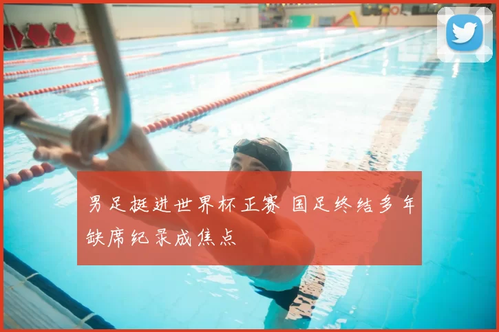 男足挺进世界杯正赛 国足终结多年缺席纪录成焦点