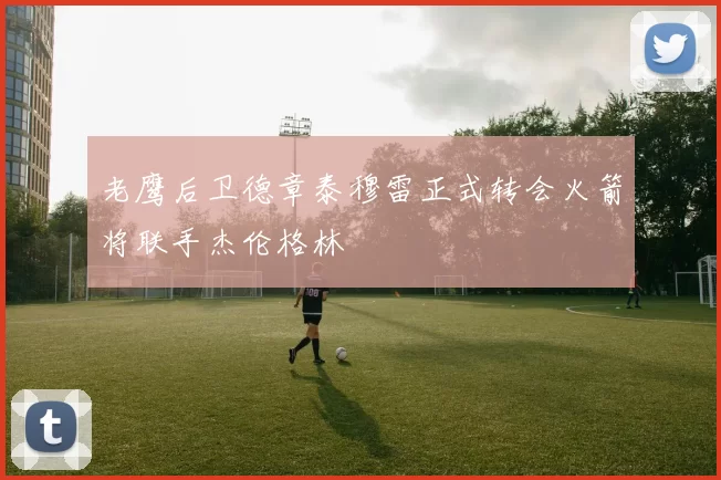 老鹰后卫德章泰穆雷正式转会火箭将联手杰伦格林