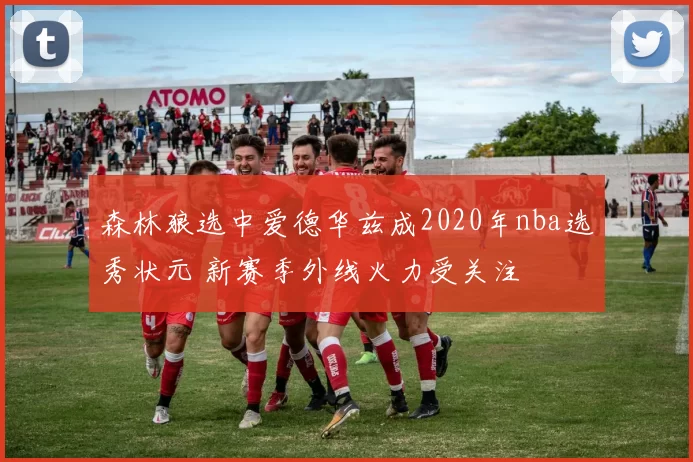 森林狼选中爱德华兹成2020年nba选秀状元 新赛季外线火力受关注