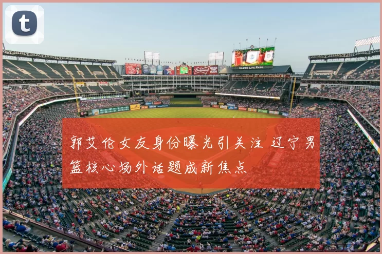 郭艾伦女友身份曝光引关注 辽宁男篮核心场外话题成新焦点