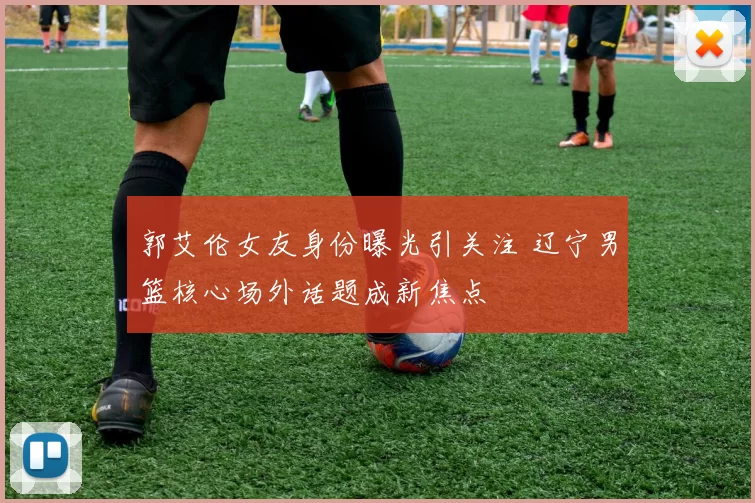 郭艾伦女友身份曝光引关注 辽宁男篮核心场外话题成新焦点