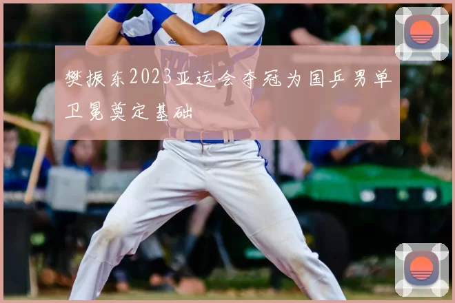 樊振东2023亚运会夺冠为国乒男单卫冕奠定基础