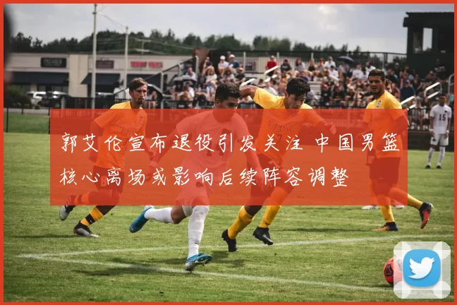 郭艾伦宣布退役引发关注 中国男篮核心离场或影响后续阵容调整