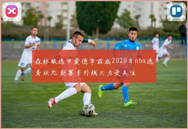 森林狼选中爱德华兹成2020年nba选秀状元 新赛季外线火力受关注