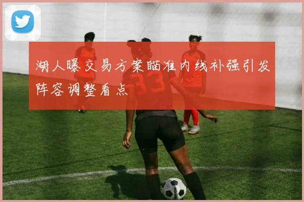 湖人曝交易方案瞄准内线补强引发阵容调整看点