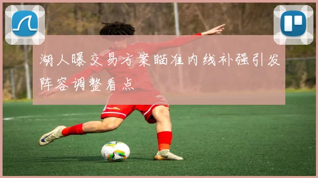 湖人曝交易方案瞄准内线补强引发阵容调整看点